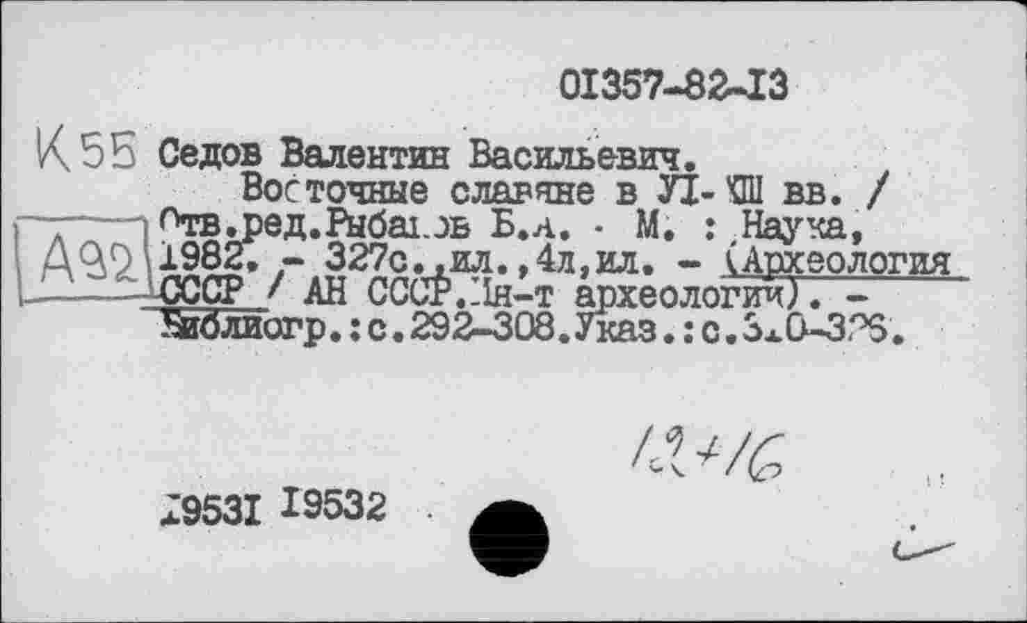 ﻿01357-8^13
К 55 Седов Валентин Васильевич.
Восточные славяне в УІ-КШ вв. / -—і °тв.ред.Рыбакэв Б.д. - М. : Наука, А^2.	327с., ил. ,4л, ил. - (Археология
——-СССР! АН CCCÉ.Hh-t археологии/. ----------
Зіблиогр. : с. 292-308.Указ. ; с. ЗжО-ЗТЗ.
79531 19532
